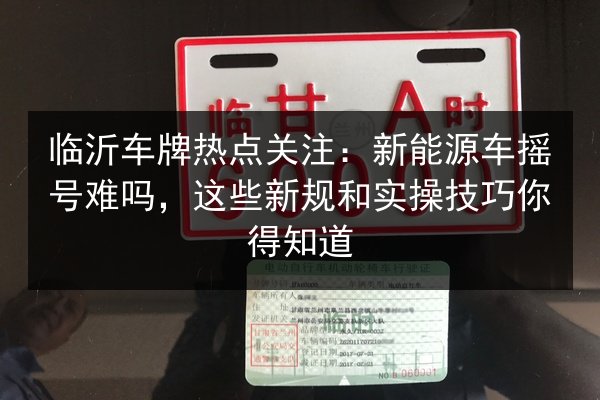 临沂车牌热点关注：新能源车摇号难吗，这些新规和实操技巧你得知道