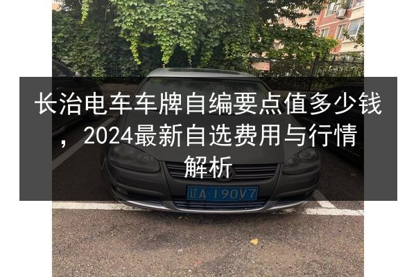 长治电车车牌自编要点值多少钱,2024最新自选费用与行情解析 第3张 长治电车车牌自编要点值多少钱,2024最新自选费用与行情解析 第3张
