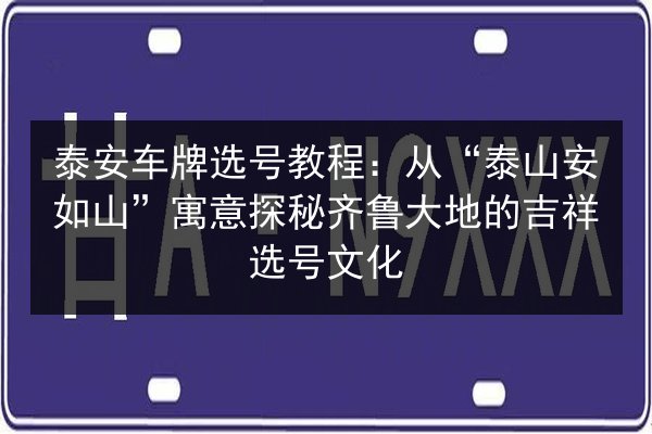 泰安车牌选号教程：从“泰山安如山”寓意探秘齐鲁大地的吉祥选号文化