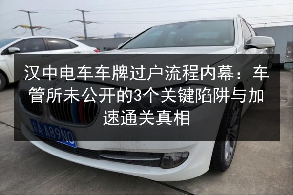 汉中电车车牌过户流程内幕：车管所未公开的3个关键陷阱与加速通关真相 第1张