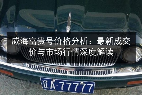 威海富贵号价格分析:最新成交价与市场行情深度解读 第3张 威海富贵号价格分析:最新成交价与市场行情深度解读 第3张