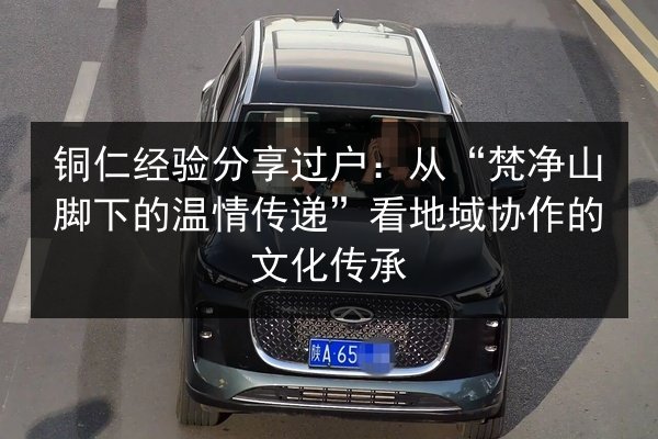 铜仁经验分享过户:从“梵净山脚下的温情传递”看地域协作的文化传承 第2张 铜仁经验分享过户:从“梵净山脚下的温情传递”看地域协作的文化传承 第2张