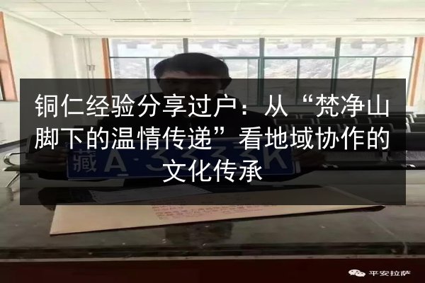 铜仁经验分享过户:从“梵净山脚下的温情传递”看地域协作的文化传承 第3张 铜仁经验分享过户:从“梵净山脚下的温情传递”看地域协作的文化传承 第3张
