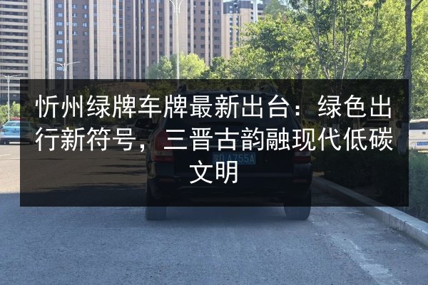忻州绿牌车牌最新出台：绿色出行新符号，三晋古韵融现代低碳文明