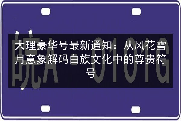 大理豪华号最新通知：从风花雪月意象解码白族文化中的尊贵符号