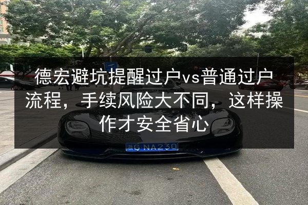 德宏避坑提醒过户vs普通过户流程，手续风险大不同，这样操作才安全省心