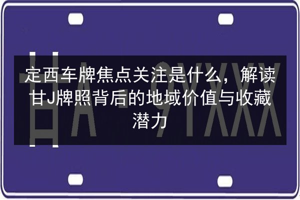 定西车牌焦点关注是什么，解读甘J牌照背后的地域价值与收藏潜力 第1张