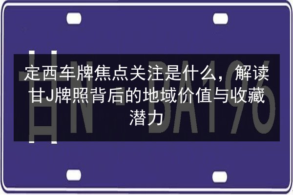 定西车牌焦点关注是什么，解读甘J牌照背后的地域价值与收藏潜力 第2张