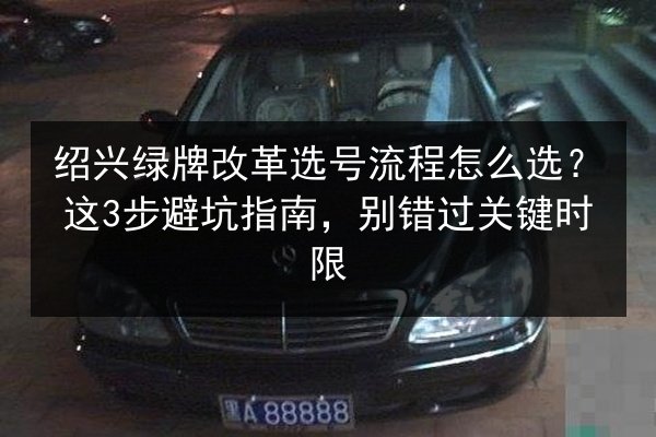 绍兴绿牌改革选号流程怎么选?这3步避坑指南,别错过关键时限 第3张 绍兴绿牌改革选号流程怎么选?这3步避坑指南,别错过关键时限 第3张