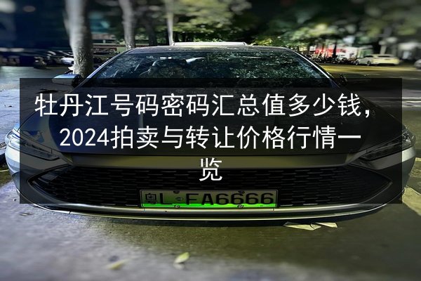 牡丹江号码密码汇总值多少钱，2024拍卖与转让价格行情一览