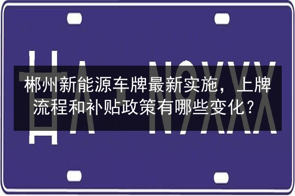 郴州新能源车牌最新实施，上牌流程和补贴政策有哪些变化？