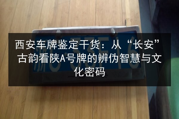 西安车牌鉴定干货:从“长安”古韵看陕A号牌的辨伪智慧与文化密码 第3张 西安车牌鉴定干货:从“长安”古韵看陕A号牌的辨伪智慧与文化密码 第3张