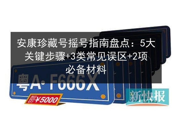 安康珍藏号摇号指南盘点：5大关键步骤+3类常见误区+2项必备材料 第2张