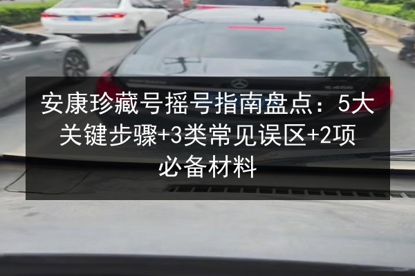 安康珍藏号摇号指南盘点：5大关键步骤+3类常见误区+2项必备材料 第3张