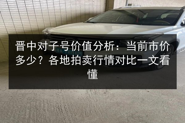 晋中对子号价值分析:当前市价多少?各地拍卖行情对比一文看懂 第2张 晋中对子号价值分析:当前市价多少?各地拍卖行情对比一文看懂 第2张