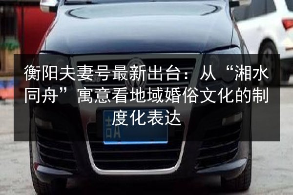 衡阳夫妻号最新出台:从“湘水同舟”寓意看地域婚俗文化的制度化表达 第2张 衡阳夫妻号最新出台:从“湘水同舟”寓意看地域婚俗文化的制度化表达 第2张