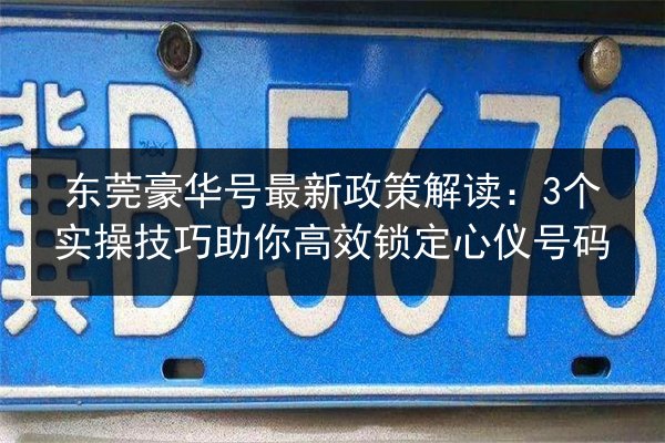 东莞豪华号最新政策解读：3个实操技巧助你高效锁定心仪号码