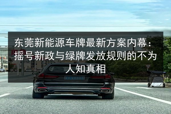 东莞新能源车牌最新方案内幕:摇号新政与绿牌发放规则的不为人知真相 第3张 东莞新能源车牌最新方案内幕:摇号新政与绿牌发放规则的不为人知真相 第3张