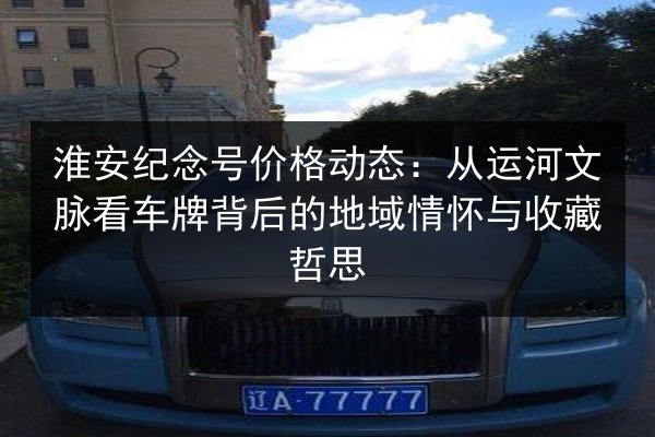 淮安纪念号价格动态：从运河文脉看车牌背后的地域情怀与收藏哲思 第3张
