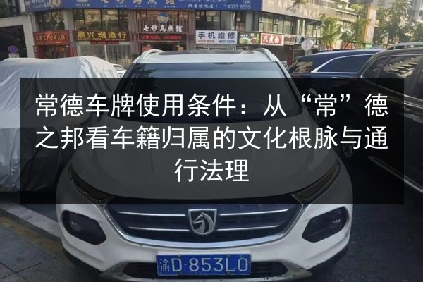 常德车牌使用条件:从“常”德之邦看车籍归属的文化根脉与通行法理 第2张 常德车牌使用条件:从“常”德之邦看车籍归属的文化根脉与通行法理 第2张