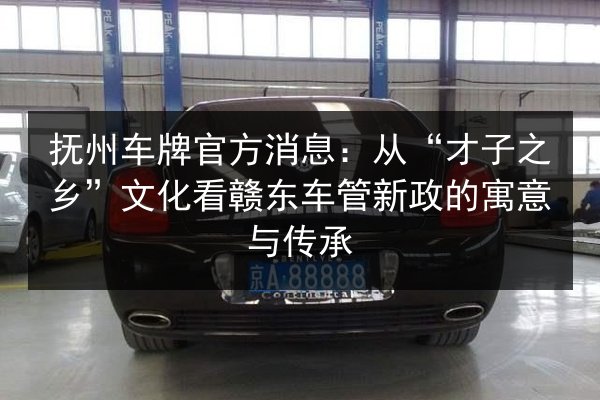 抚州车牌官方消息:从“才子之乡”文化看赣东车管新政的寓意与传承 第3张 抚州车牌官方消息:从“才子之乡”文化看赣东车管新政的寓意与传承 第3张