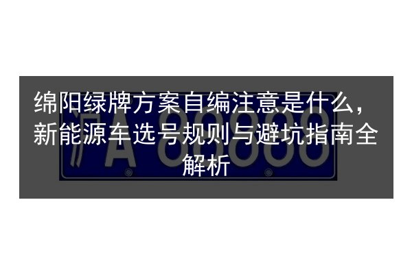 绵阳绿牌方案自编注意是什么，新能源车选号规则与避坑指南全解析