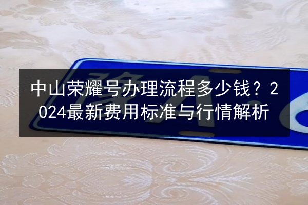 中山荣耀号办理流程多少钱？2024最新费用标准与行情解析
