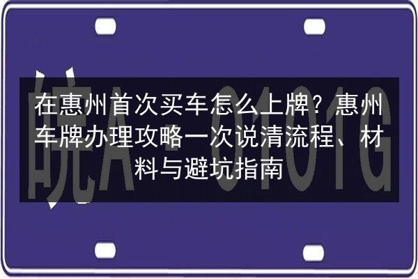 在惠州首次买车怎么上牌？惠州车牌办理攻略一次说清流程、材料与避坑指南