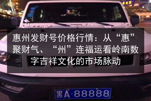惠州发财号价格行情：从“惠”聚财气、“州”连福运看岭南数字吉祥文化的市场脉动