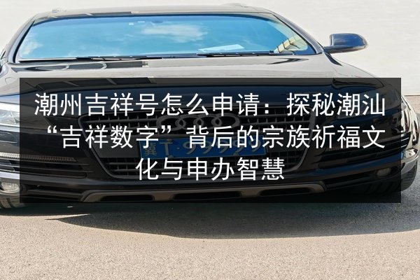潮州吉祥号怎么申请:探秘潮汕“吉祥数字”背后的宗族祈福文化与申办智慧 第2张 潮州吉祥号怎么申请:探秘潮汕“吉祥数字”背后的宗族祈福文化与申办智慧 第2张