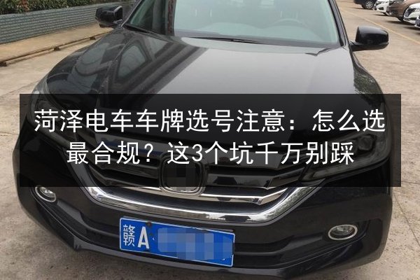 菏泽电车车牌选号注意:怎么选最合规?这3个坑千万别踩 第2张 菏泽电车车牌选号注意:怎么选最合规?这3个坑千万别踩 第2张