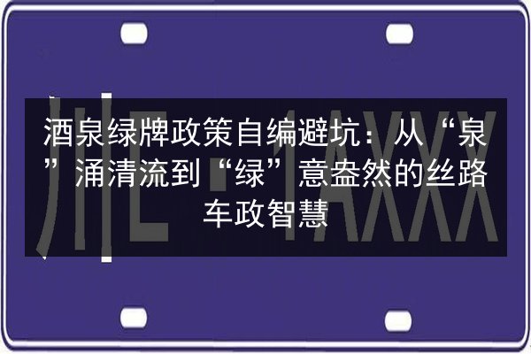 酒泉绿牌政策自编避坑：从“泉”涌清流到“绿”意盎然的丝路车政智慧