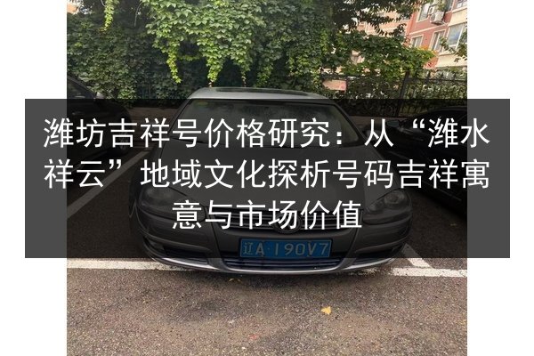 潍坊吉祥号价格研究：从“潍水祥云”地域文化探析号码吉祥寓意与市场价值