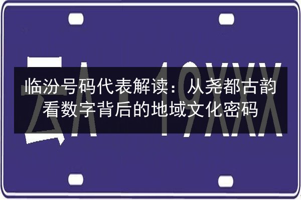 临汾号码代表解读：从尧都古韵看数字背后的地域文化密码