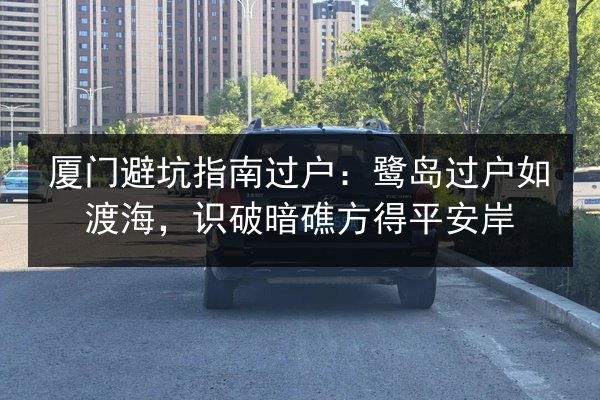 厦门避坑指南过户:鹭岛过户如渡海,识破暗礁方得平安岸 第3张 厦门避坑指南过户:鹭岛过户如渡海,识破暗礁方得平安岸 第3张