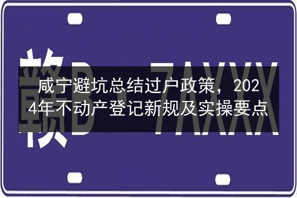 咸宁避坑总结过户政策，2024年不动产登记新规及实操要点