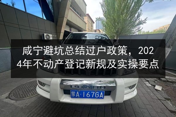 咸宁避坑总结过户政策,2024年不动产登记新规及实操要点 第2张 咸宁避坑总结过户政策,2024年不动产登记新规及实操要点 第2张