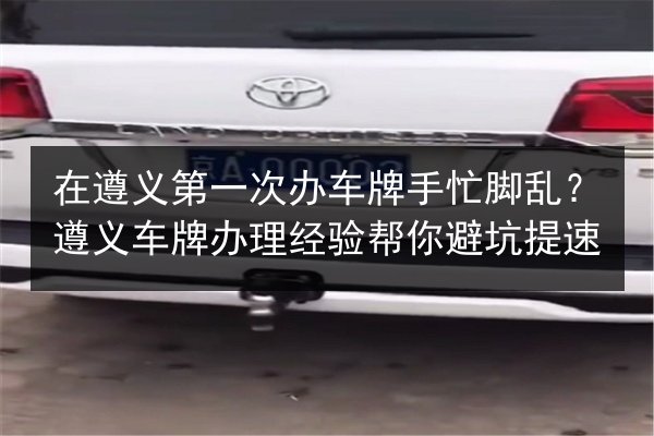 在遵义第一次办车牌手忙脚乱？遵义车牌办理经验帮你避坑提速