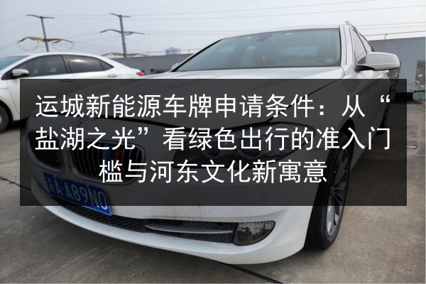 运城新能源车牌申请条件：从“盐湖之光”看绿色出行的准入门槛与河东文化新寓意