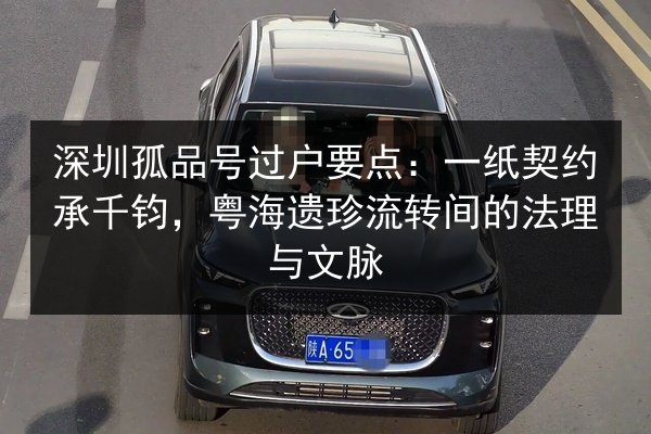 深圳孤品号过户要点：一纸契约承千钧，粤海遗珍流转间的法理与文脉