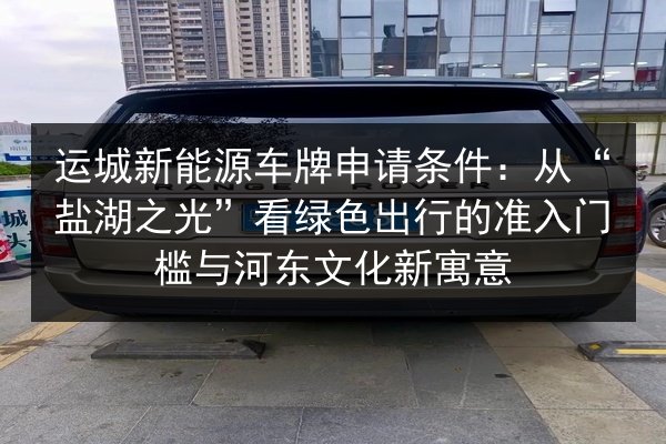 运城新能源车牌申请条件:从“盐湖之光”看绿色出行的准入门槛与河东文化新寓意 第2张 运城新能源车牌申请条件:从“盐湖之光”看绿色出行的准入门槛与河东文化新寓意 第2张