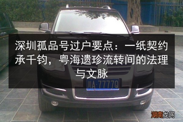 深圳孤品号过户要点：一纸契约承千钧，粤海遗珍流转间的法理与文脉 第2张