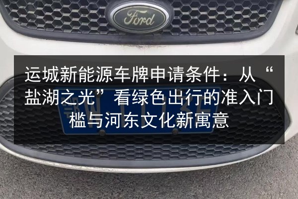 运城新能源车牌申请条件:从“盐湖之光”看绿色出行的准入门槛与河东文化新寓意 第3张 运城新能源车牌申请条件:从“盐湖之光”看绿色出行的准入门槛与河东文化新寓意 第3张