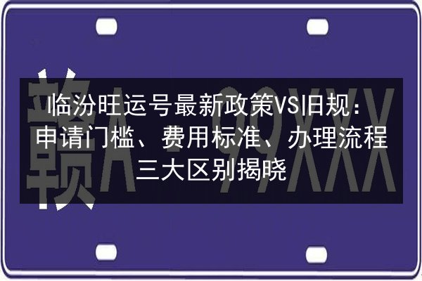 临汾旺运号最新政策VS旧规:申请门槛、费用标准、办理流程三大区别揭晓 第2张 临汾旺运号最新政策VS旧规:申请门槛、费用标准、办理流程三大区别揭晓 第2张