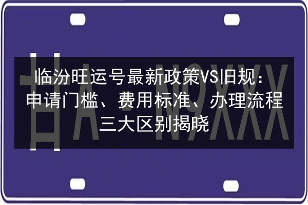 临汾旺运号最新政策VS旧规:申请门槛、费用标准、办理流程三大区别揭晓 第3张 临汾旺运号最新政策VS旧规:申请门槛、费用标准、办理流程三大区别揭晓 第3张
