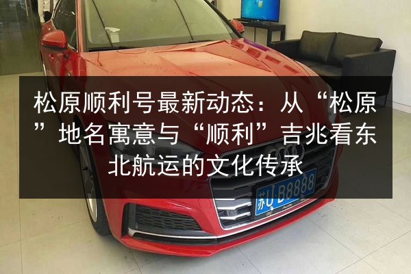 松原顺利号最新动态：从“松原”地名寓意与“顺利”吉兆看东北航运的文化传承
