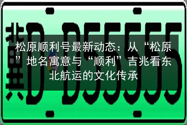 松原顺利号最新动态：从“松原”地名寓意与“顺利”吉兆看东北航运的文化传承 第3张