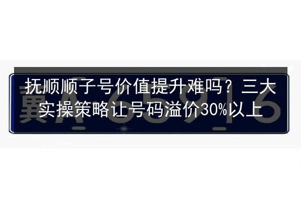 抚顺顺子号价值提升难吗？三大实操策略让号码溢价30%以上