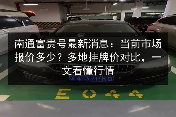 南通富贵号最新消息：当前市场报价多少？多地挂牌价对比，一文看懂行情