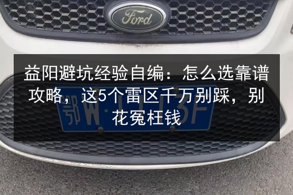 益阳避坑经验自编:怎么选靠谱攻略,这5个雷区千万别踩,别花冤枉钱 第2张 益阳避坑经验自编:怎么选靠谱攻略,这5个雷区千万别踩,别花冤枉钱 第2张